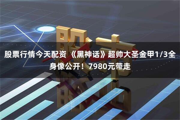 股票行情今天配资 《黑神话》超帅大圣金甲1/3全身像公开！7980元带走