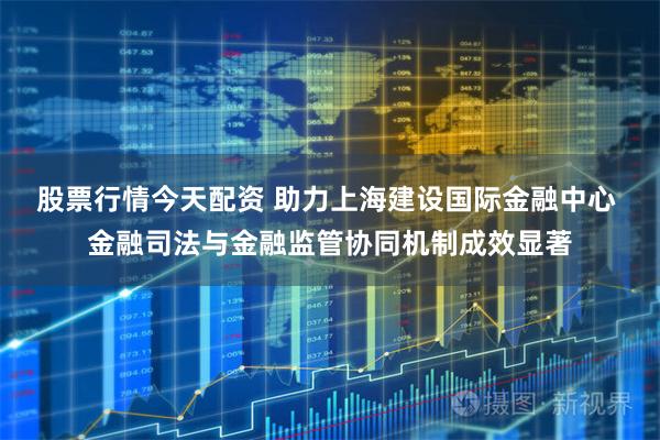 股票行情今天配资 助力上海建设国际金融中心 金融司法与金融监管协同机制成效显著