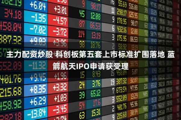 主力配资炒股 科创板第五套上市标准扩围落地 蓝箭航天IPO申请获受理