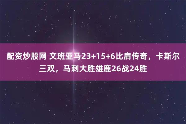 配资炒股网 文班亚马23+15+6比肩传奇，卡斯尔三双，马刺大胜雄鹿26战24胜