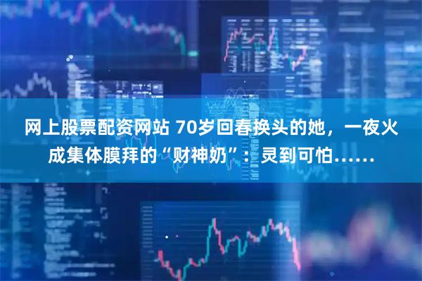 网上股票配资网站 70岁回春换头的她，一夜火成集体膜拜的“财神奶”：灵到可怕……
