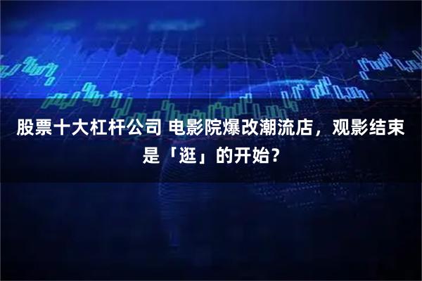 股票十大杠杆公司 电影院爆改潮流店，观影结束是「逛」的开始？