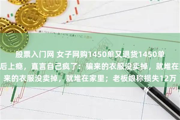 股票入门网 女子网购1450单又退货1450单，买多退少收到全额退款后上瘾，直言自己疯了：骗来的衣服没卖掉，就堆在家里；老板娘称损失12万