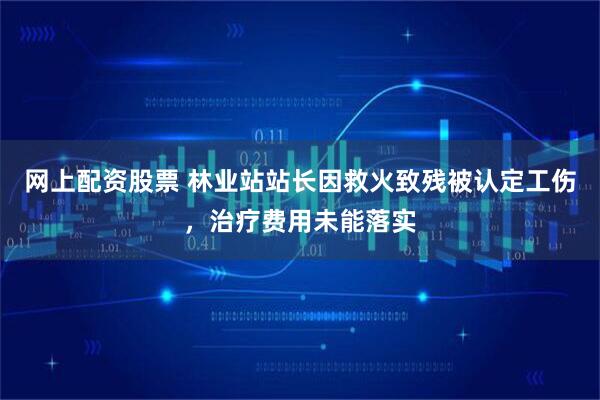 网上配资股票 林业站站长因救火致残被认定工伤，治疗费用未能落实